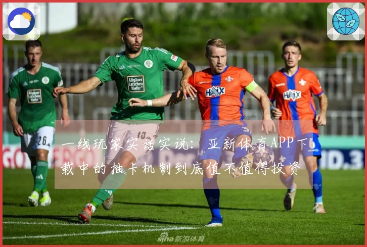 一线玩家实话实说：亚新体育APP下载中的抽卡机制到底值不值得投资？