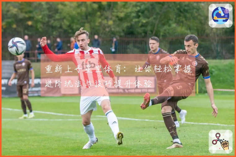 重新上手星空体育：让你轻松掌握进阶玩法与技巧提升体验