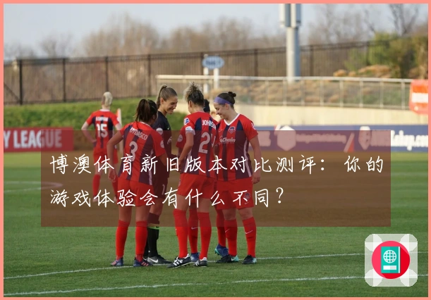 博澳体育新旧版本对比测评：你的游戏体验会有什么不同？