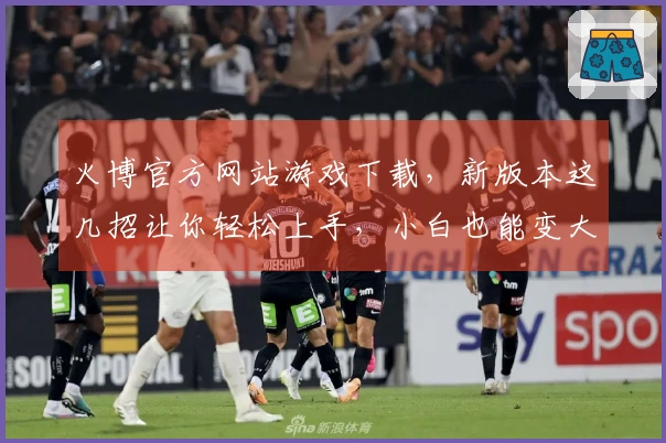 火博官方网站游戏下载，新版本这几招让你轻松上手，小白也能变大神