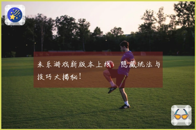 米乐游戏新版本上线，隐藏玩法与技巧大揭秘！