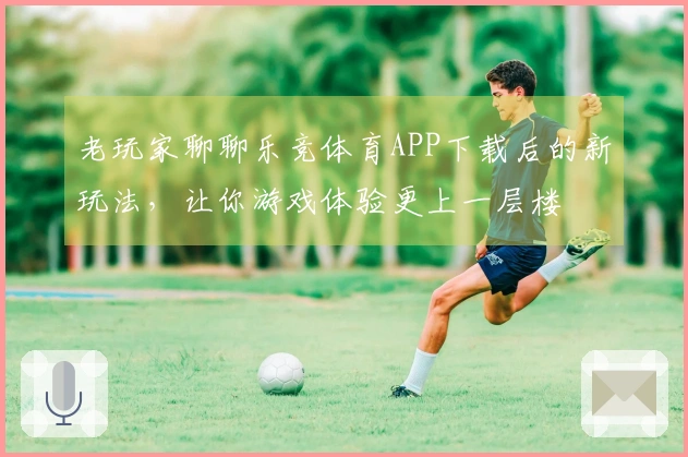 老玩家聊聊乐竞体育APP下载后的新玩法,让你游戏体验更上一层楼