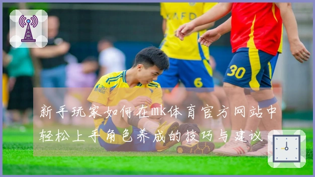 新手玩家如何在mk体育官方网站中轻松上手角色养成的技巧与建议