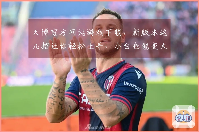 火博官方网站游戏下载，新版本这几招让你轻松上手，小白也能变大神