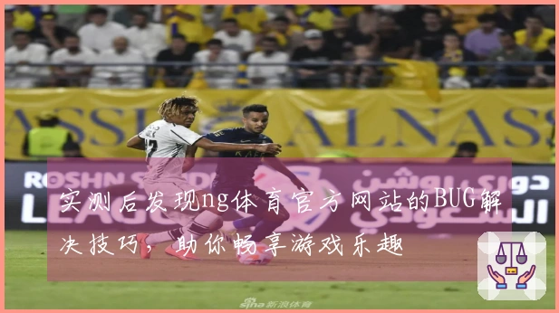 实测后发现ng体育官方网站的BUG解决技巧，助你畅享游戏乐趣