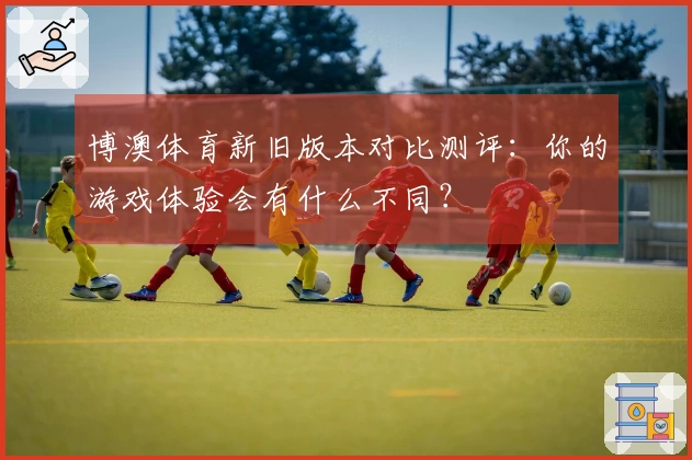 博澳体育新旧版本对比测评：你的游戏体验会有什么不同？