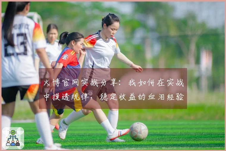 火博官网实战分享：我如何在实战中摸透规律，稳定收益的血泪经验