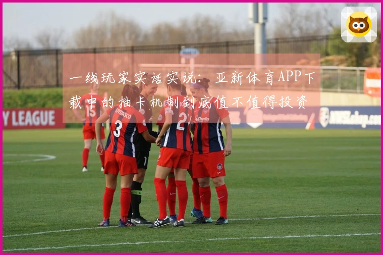 一线玩家实话实说：亚新体育APP下载中的抽卡机制到底值不值得投资？