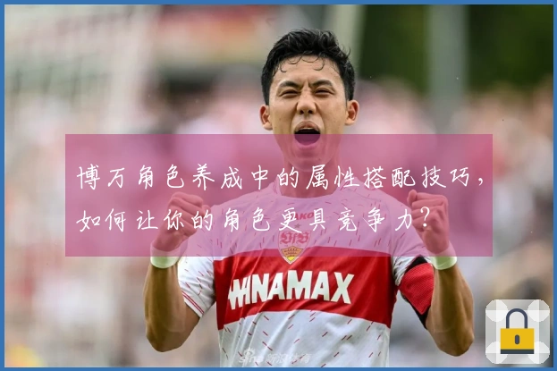 博万角色养成中的属性搭配技巧，如何让你的角色更具竞争力？